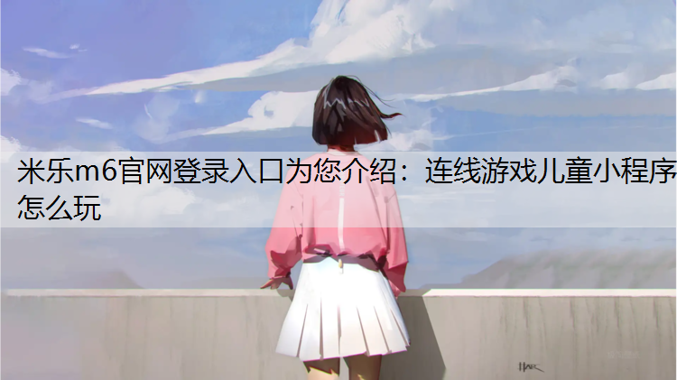 <strong>米乐m6官网登录入口为您介绍：连线游戏儿童小程序怎么玩</strong>